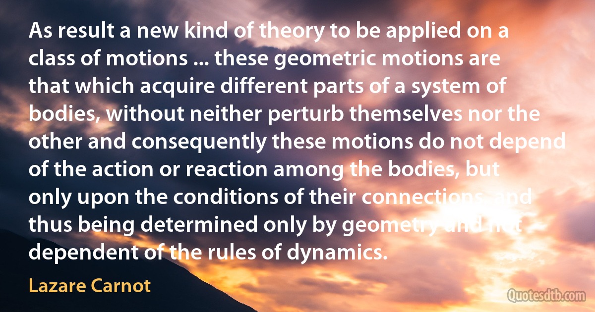 As result a new kind of theory to be applied on a class of motions ... these geometric motions are that which acquire different parts of a system of bodies, without neither perturb themselves nor the other and consequently these motions do not depend of the action or reaction among the bodies, but only upon the conditions of their connections, and thus being determined only by geometry and not dependent of the rules of dynamics. (Lazare Carnot)