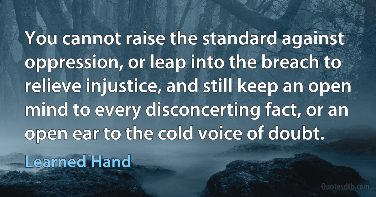 You cannot raise the standard against oppression, or leap into the breach to relieve injustice, and still keep an open mind to every disconcerting fact, or an open ear to the cold voice of doubt. (Learned Hand)