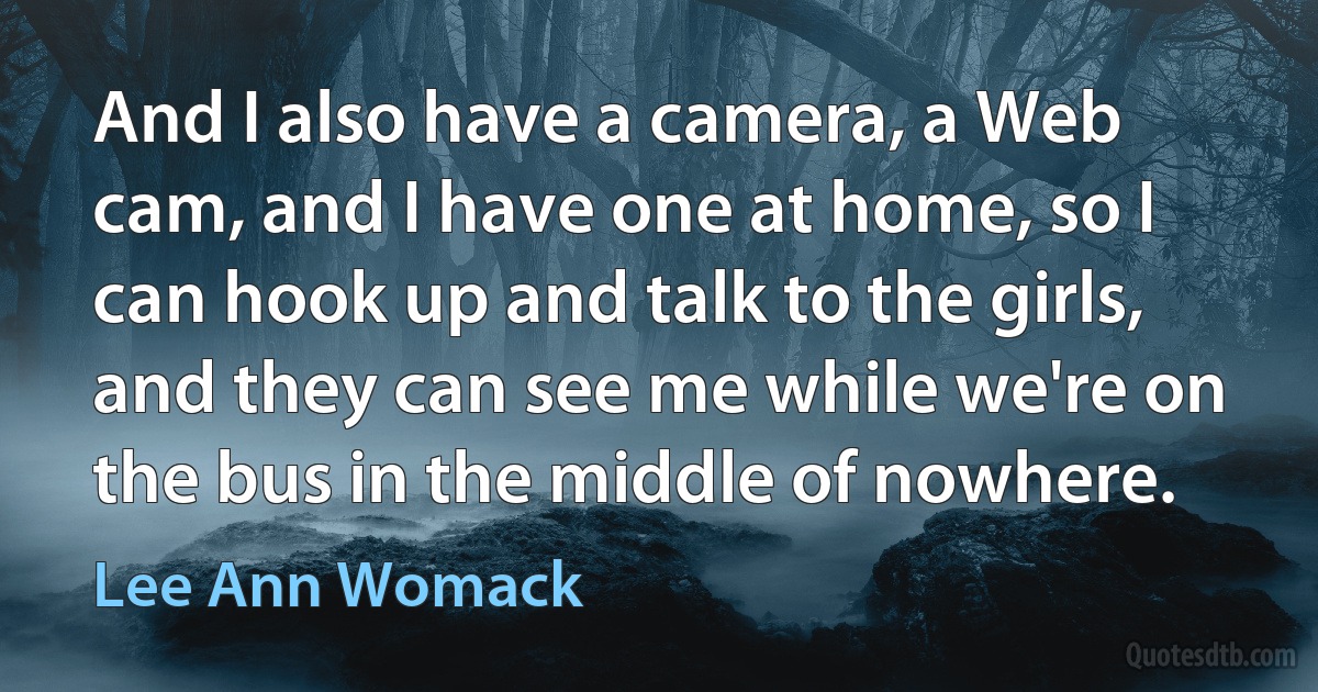 And I also have a camera, a Web cam, and I have one at home, so I can hook up and talk to the girls, and they can see me while we're on the bus in the middle of nowhere. (Lee Ann Womack)