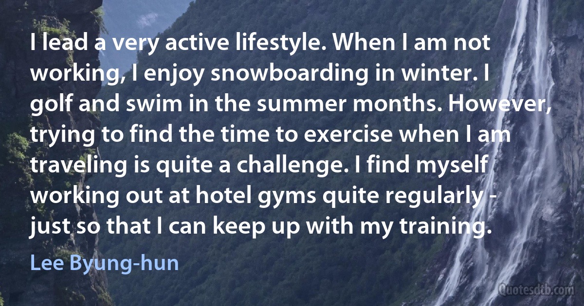 I lead a very active lifestyle. When I am not working, I enjoy snowboarding in winter. I golf and swim in the summer months. However, trying to find the time to exercise when I am traveling is quite a challenge. I find myself working out at hotel gyms quite regularly - just so that I can keep up with my training. (Lee Byung-hun)