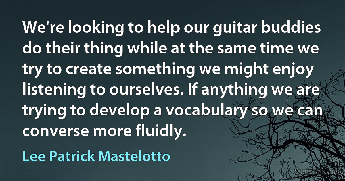 We're looking to help our guitar buddies do their thing while at the same time we try to create something we might enjoy listening to ourselves. If anything we are trying to develop a vocabulary so we can converse more fluidly. (Lee Patrick Mastelotto)