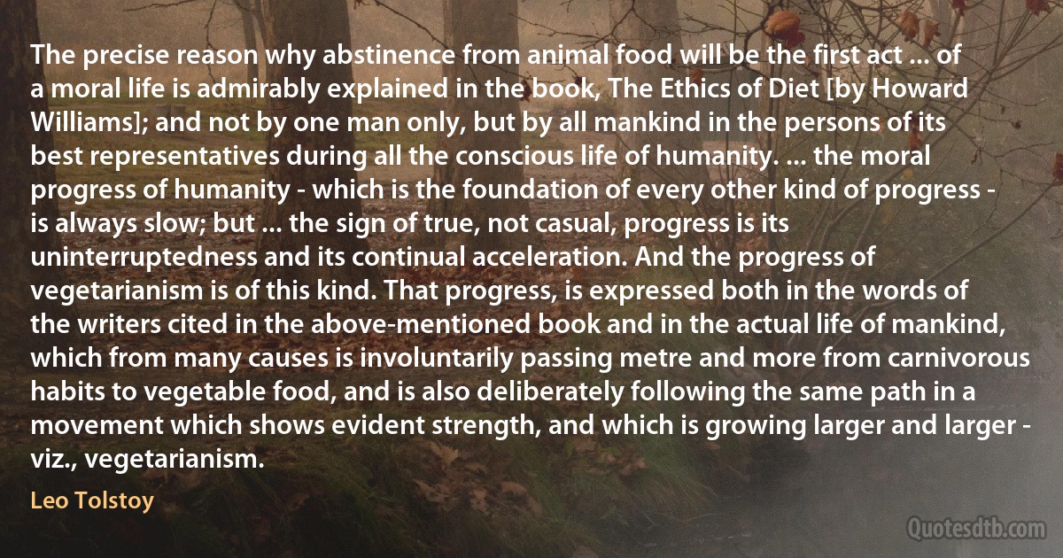 The precise reason why abstinence from animal food will be the first act ... of a moral life is admirably explained in the book, The Ethics of Diet [by Howard Williams]; and not by one man only, but by all mankind in the persons of its best representatives during all the conscious life of humanity. ... the moral progress of humanity - which is the foundation of every other kind of progress - is always slow; but ... the sign of true, not casual, progress is its uninterruptedness and its continual acceleration. And the progress of vegetarianism is of this kind. That progress, is expressed both in the words of the writers cited in the above-mentioned book and in the actual life of mankind, which from many causes is involuntarily passing metre and more from carnivorous habits to vegetable food, and is also deliberately following the same path in a movement which shows evident strength, and which is growing larger and larger - viz., vegetarianism. (Leo Tolstoy)