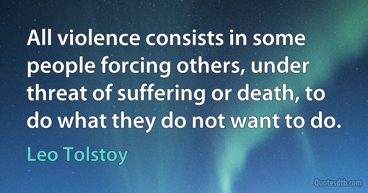 All violence consists in some people forcing others, under threat of suffering or death, to do what they do not want to do. (Leo Tolstoy)