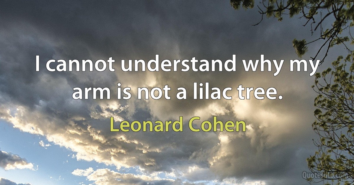 I cannot understand why my arm is not a lilac tree. (Leonard Cohen)