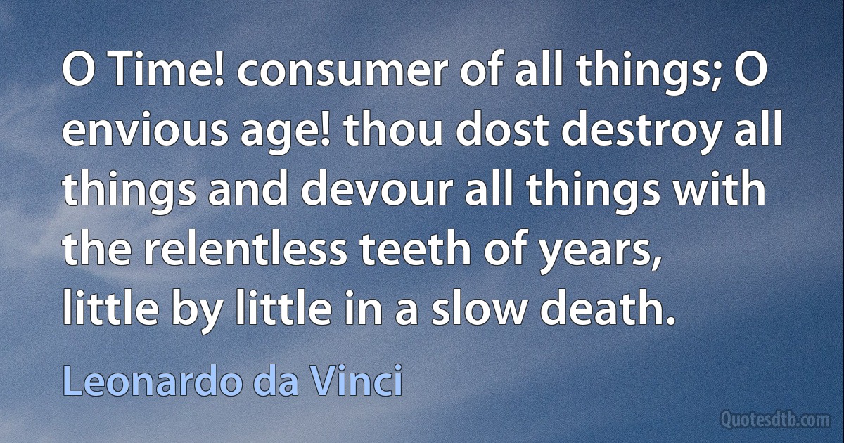 O Time! consumer of all things; O envious age! thou dost destroy all things and devour all things with the relentless teeth of years, little by little in a slow death. (Leonardo da Vinci)