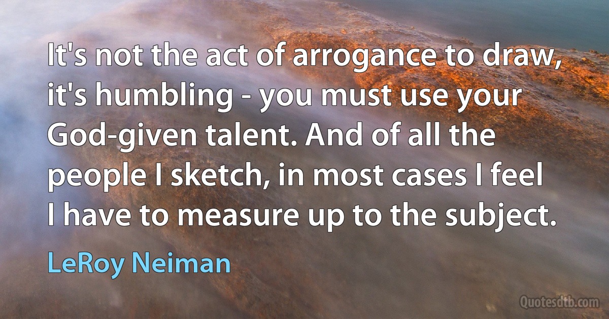 It's not the act of arrogance to draw, it's humbling - you must use your God-given talent. And of all the people I sketch, in most cases I feel I have to measure up to the subject. (LeRoy Neiman)