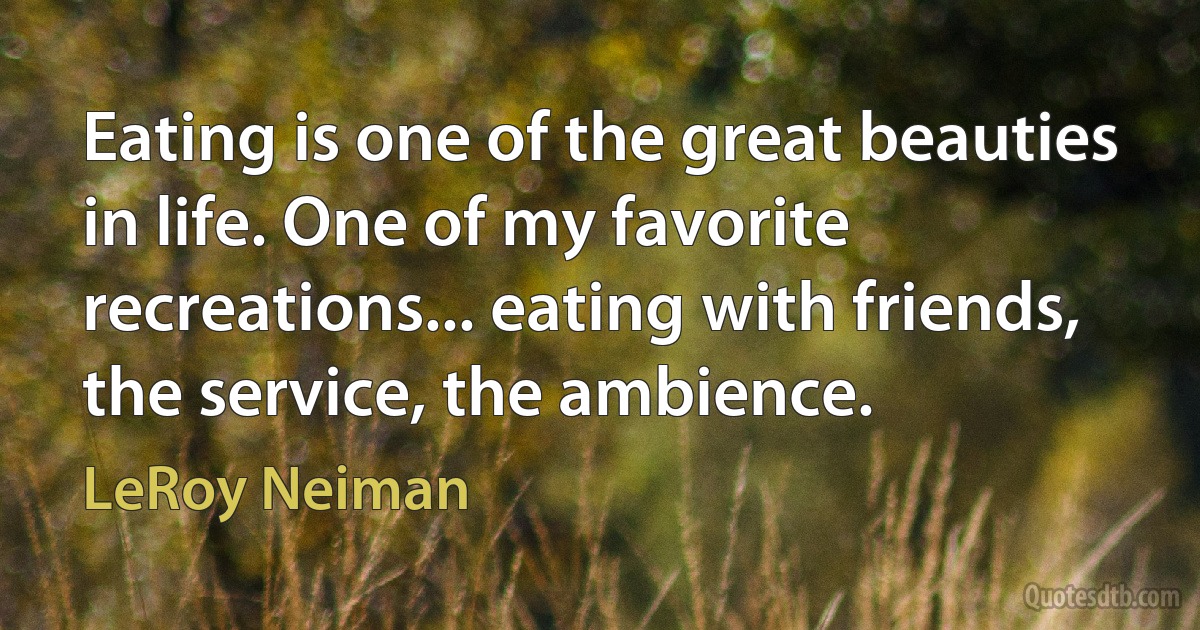 Eating is one of the great beauties in life. One of my favorite recreations... eating with friends, the service, the ambience. (LeRoy Neiman)