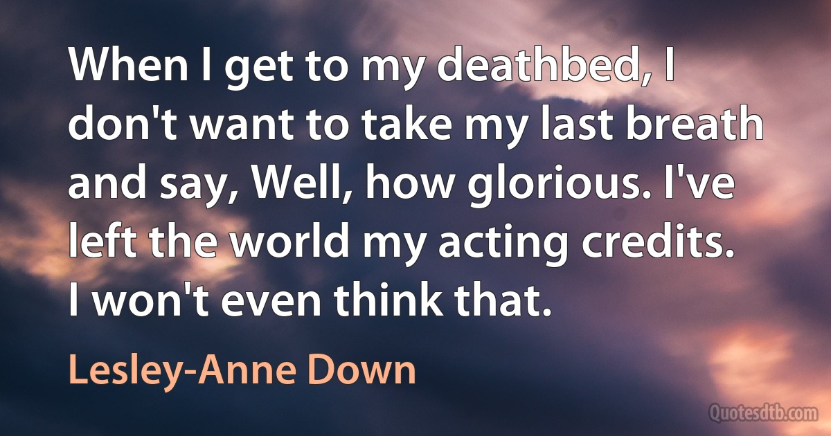 When I get to my deathbed, I don't want to take my last breath and say, Well, how glorious. I've left the world my acting credits. I won't even think that. (Lesley-Anne Down)