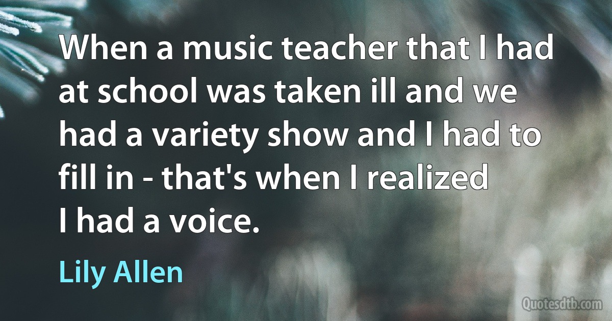 When a music teacher that I had at school was taken ill and we had a variety show and I had to fill in - that's when I realized I had a voice. (Lily Allen)