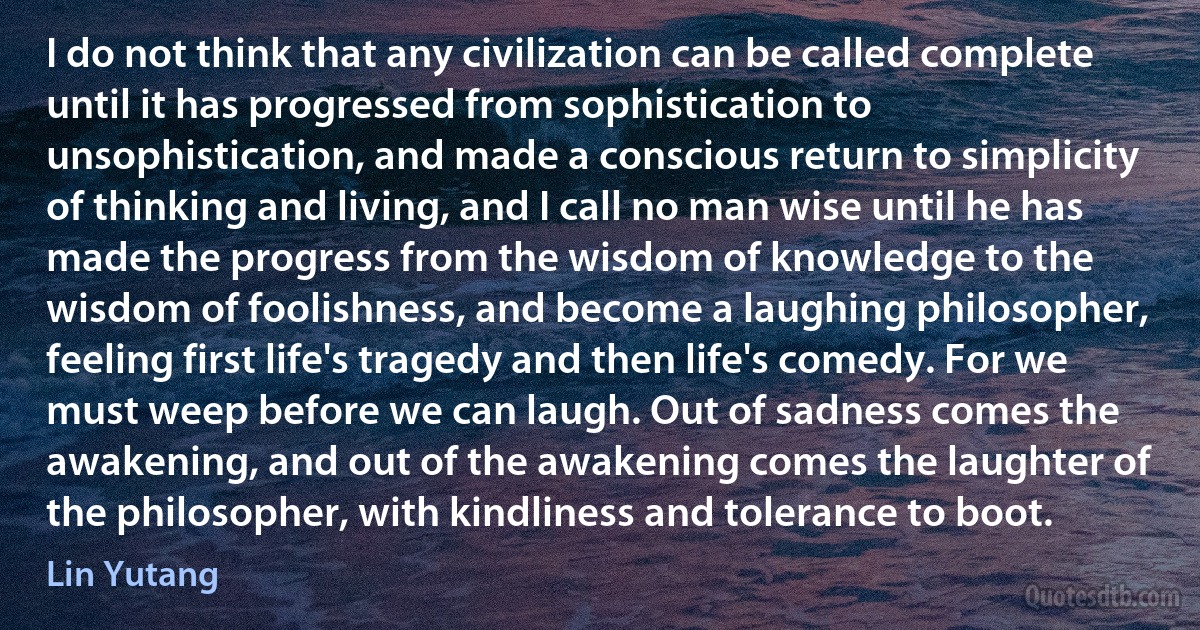 I do not think that any civilization can be called complete until it has progressed from sophistication to unsophistication, and made a conscious return to simplicity of thinking and living, and I call no man wise until he has made the progress from the wisdom of knowledge to the wisdom of foolishness, and become a laughing philosopher, feeling first life's tragedy and then life's comedy. For we must weep before we can laugh. Out of sadness comes the awakening, and out of the awakening comes the laughter of the philosopher, with kindliness and tolerance to boot. (Lin Yutang)