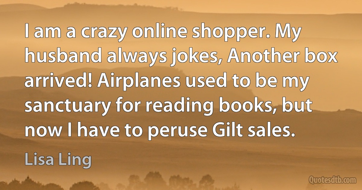 I am a crazy online shopper. My husband always jokes, Another box arrived! Airplanes used to be my sanctuary for reading books, but now I have to peruse Gilt sales. (Lisa Ling)