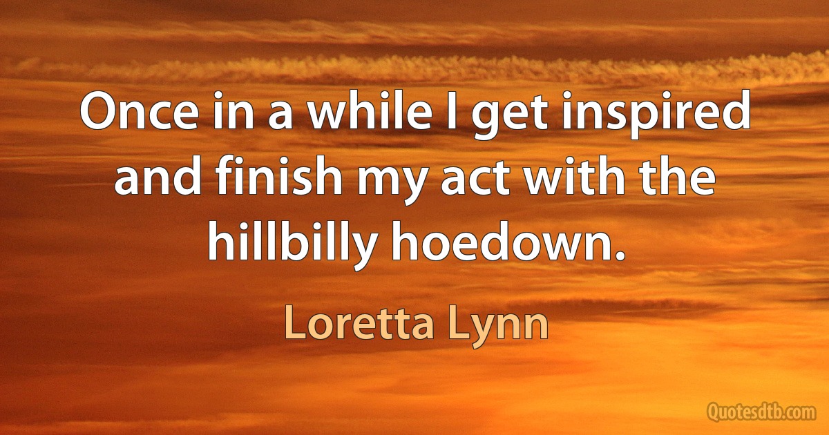 Once in a while I get inspired and finish my act with the hillbilly hoedown. (Loretta Lynn)