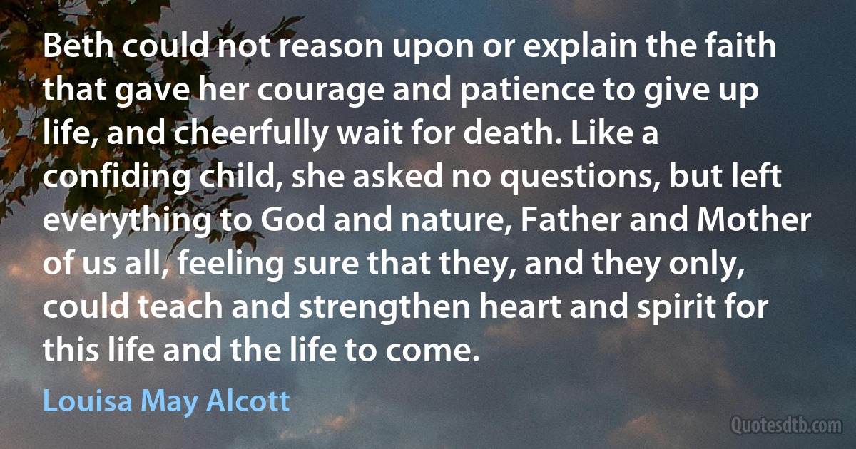 Beth could not reason upon or explain the faith that gave her courage and patience to give up life, and cheerfully wait for death. Like a confiding child, she asked no questions, but left everything to God and nature, Father and Mother of us all, feeling sure that they, and they only, could teach and strengthen heart and spirit for this life and the life to come. (Louisa May Alcott)