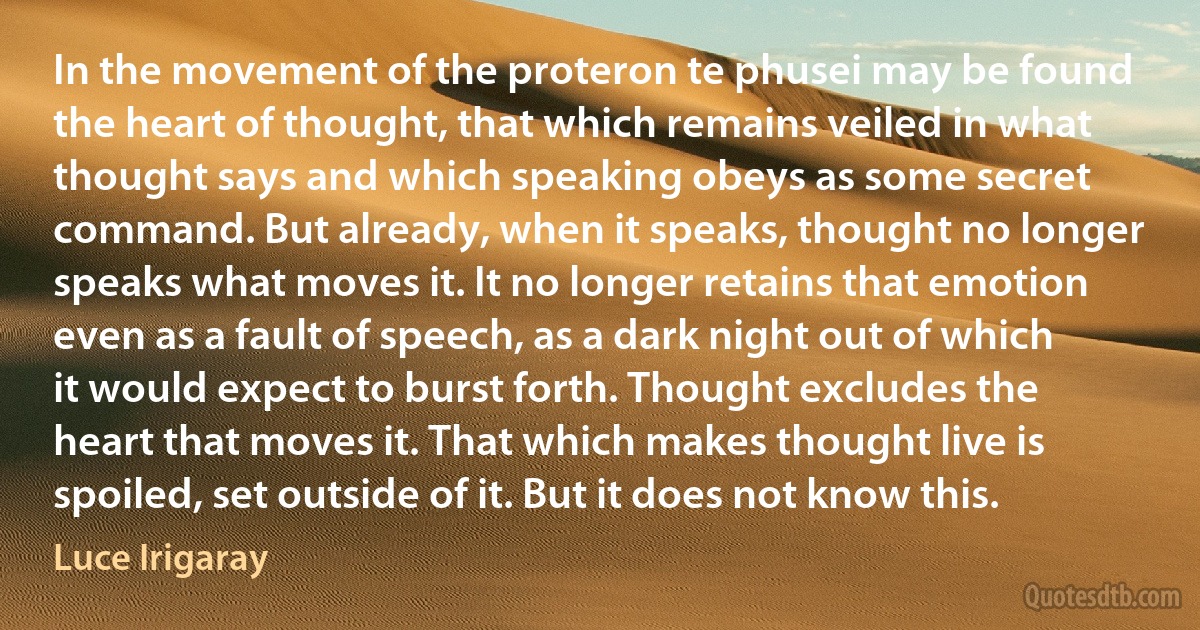 In the movement of the proteron te phusei may be found the heart of thought, that which remains veiled in what thought says and which speaking obeys as some secret command. But already, when it speaks, thought no longer speaks what moves it. It no longer retains that emotion even as a fault of speech, as a dark night out of which it would expect to burst forth. Thought excludes the heart that moves it. That which makes thought live is spoiled, set outside of it. But it does not know this. (Luce Irigaray)