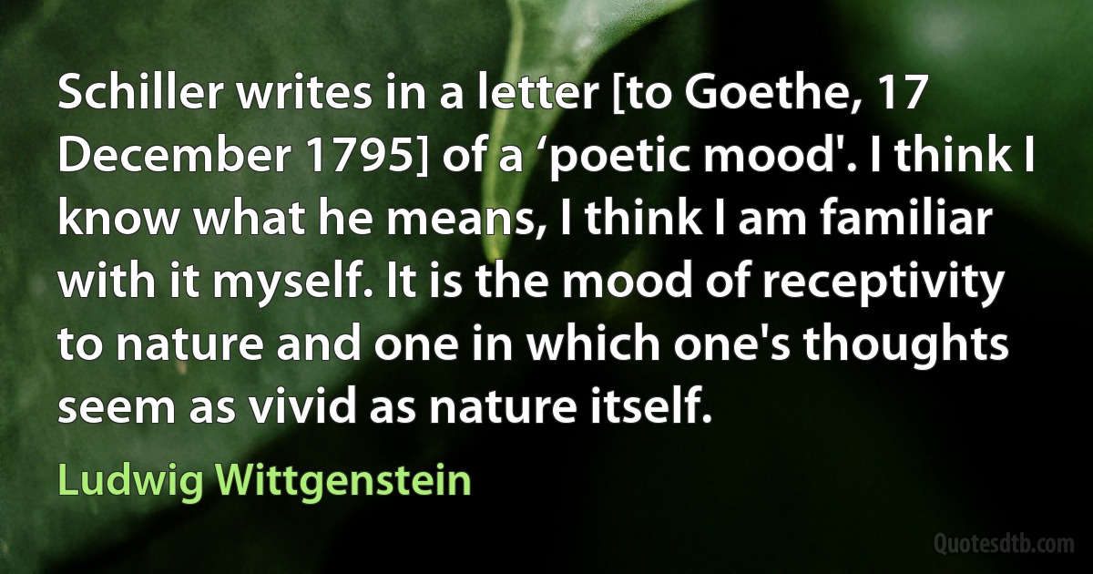 Schiller writes in a letter [to Goethe, 17 December 1795] of a ‘poetic mood'. I think I know what he means, I think I am familiar with it myself. It is the mood of receptivity to nature and one in which one's thoughts seem as vivid as nature itself. (Ludwig Wittgenstein)