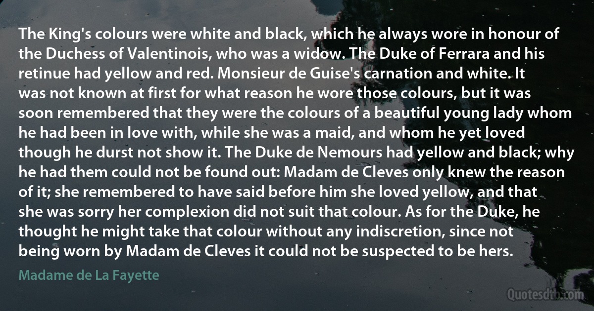 The King's colours were white and black, which he always wore in honour of the Duchess of Valentinois, who was a widow. The Duke of Ferrara and his retinue had yellow and red. Monsieur de Guise's carnation and white. It was not known at first for what reason he wore those colours, but it was soon remembered that they were the colours of a beautiful young lady whom he had been in love with, while she was a maid, and whom he yet loved though he durst not show it. The Duke de Nemours had yellow and black; why he had them could not be found out: Madam de Cleves only knew the reason of it; she remembered to have said before him she loved yellow, and that she was sorry her complexion did not suit that colour. As for the Duke, he thought he might take that colour without any indiscretion, since not being worn by Madam de Cleves it could not be suspected to be hers. (Madame de La Fayette)