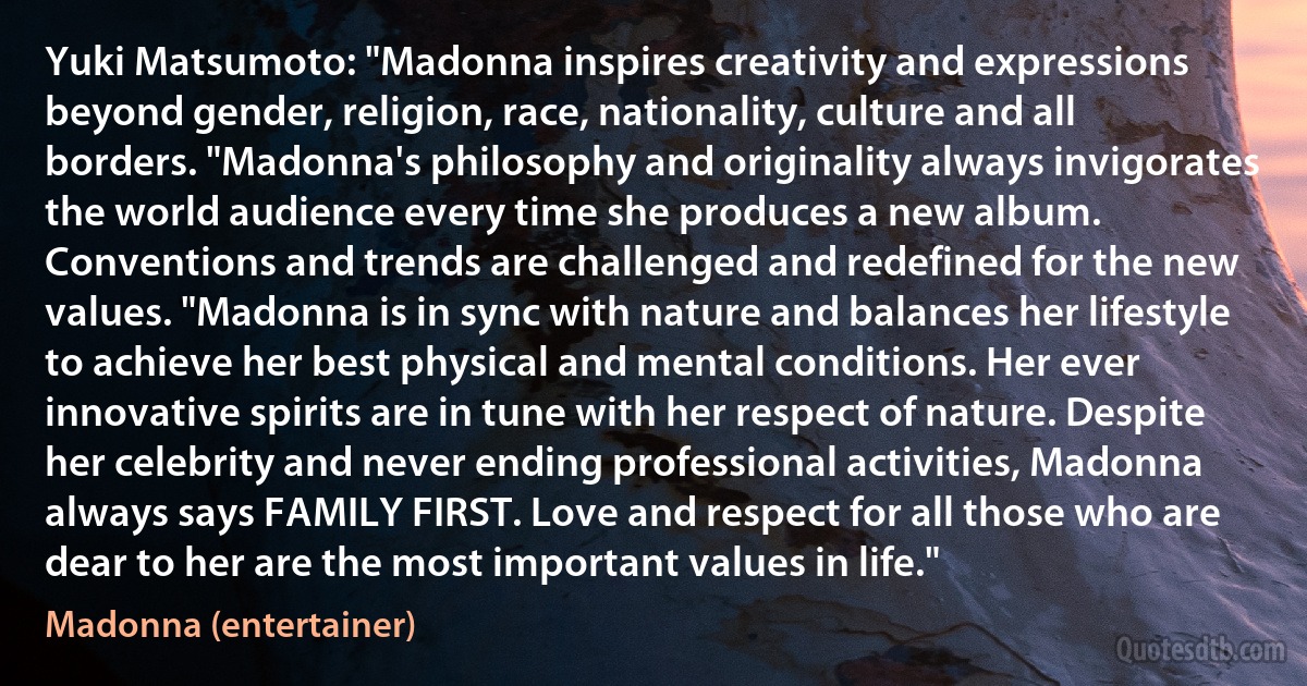 Yuki Matsumoto: "Madonna inspires creativity and expressions beyond gender, religion, race, nationality, culture and all borders. "Madonna's philosophy and originality always invigorates the world audience every time she produces a new album. Conventions and trends are challenged and redefined for the new values. "Madonna is in sync with nature and balances her lifestyle to achieve her best physical and mental conditions. Her ever innovative spirits are in tune with her respect of nature. Despite her celebrity and never ending professional activities, Madonna always says FAMILY FIRST. Love and respect for all those who are dear to her are the most important values in life." (Madonna (entertainer))