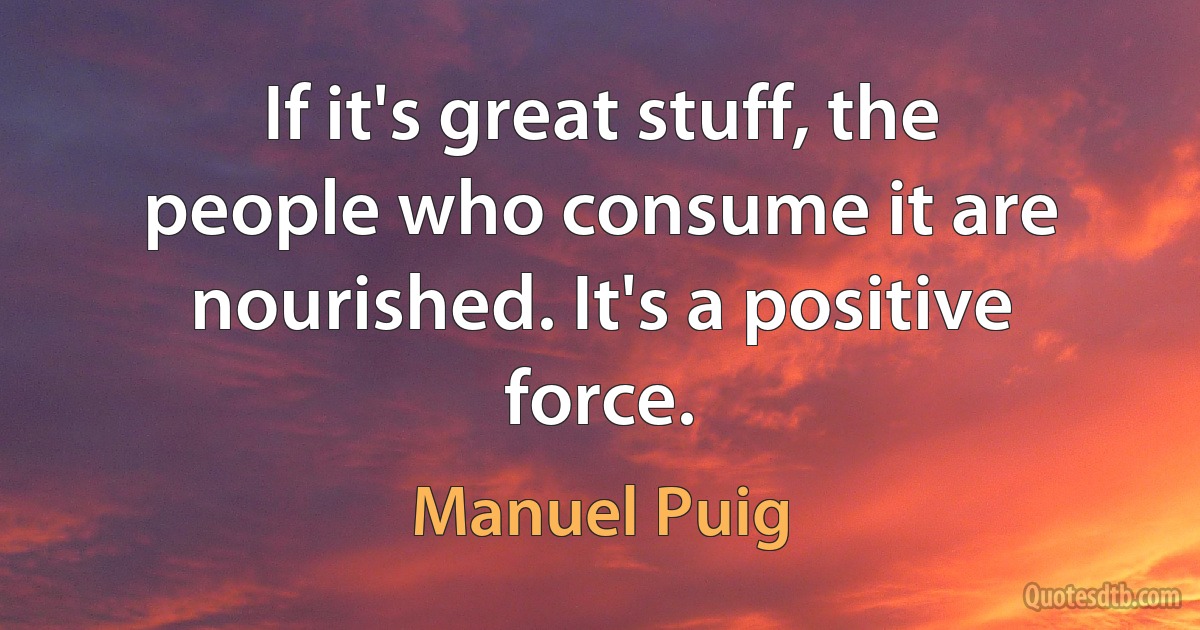 If it's great stuff, the people who consume it are nourished. It's a positive force. (Manuel Puig)