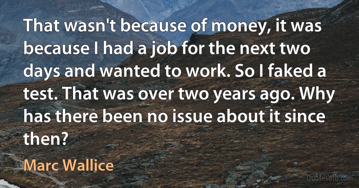 That wasn't because of money, it was because I had a job for the next two days and wanted to work. So I faked a test. That was over two years ago. Why has there been no issue about it since then? (Marc Wallice)