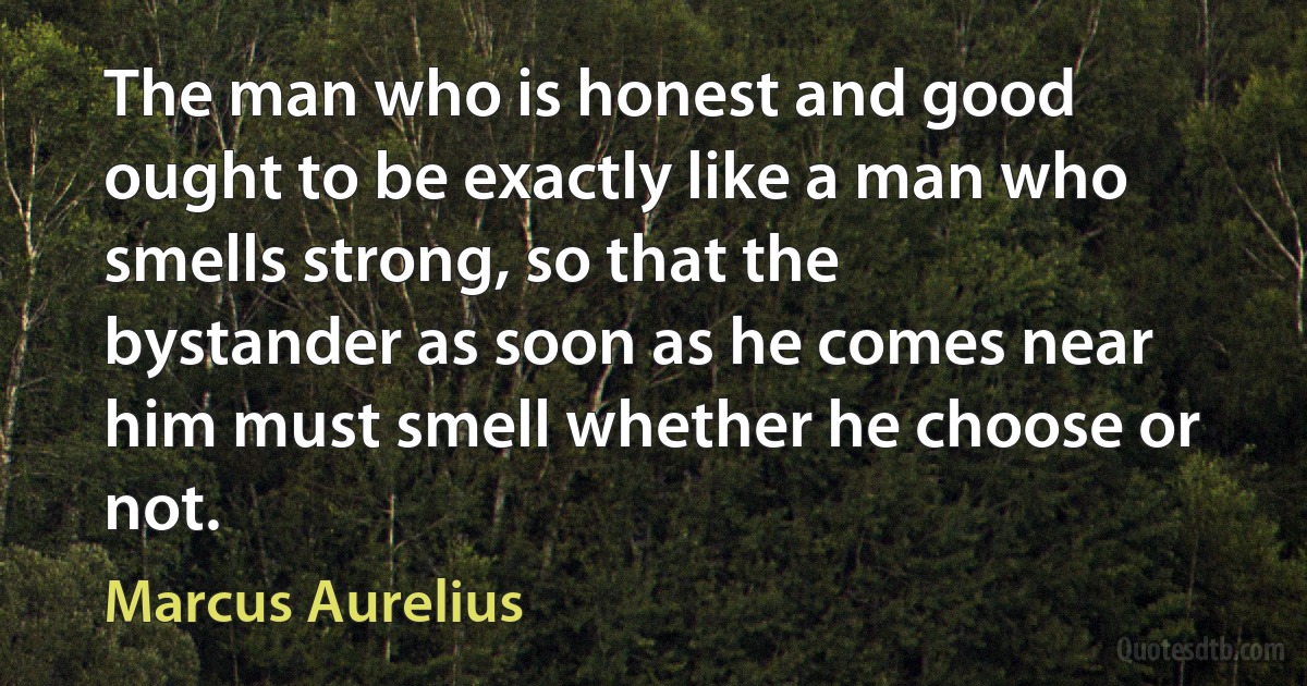 The man who is honest and good ought to be exactly like a man who smells strong, so that the bystander as soon as he comes near him must smell whether he choose or not. (Marcus Aurelius)