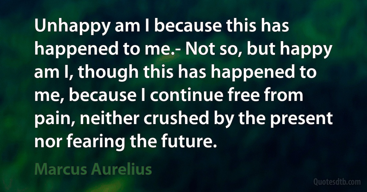 Unhappy am I because this has happened to me.- Not so, but happy am I, though this has happened to me, because I continue free from pain, neither crushed by the present nor fearing the future. (Marcus Aurelius)