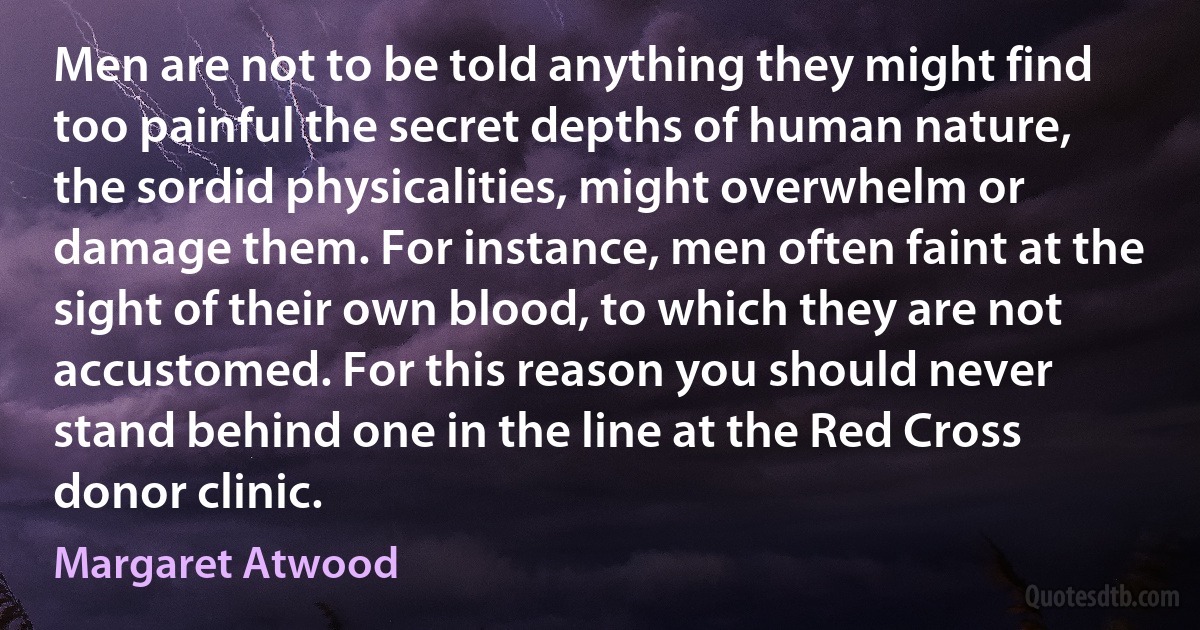 Men are not to be told anything they might find too painful the secret depths of human nature, the sordid physicalities, might overwhelm or damage them. For instance, men often faint at the sight of their own blood, to which they are not accustomed. For this reason you should never stand behind one in the line at the Red Cross donor clinic. (Margaret Atwood)