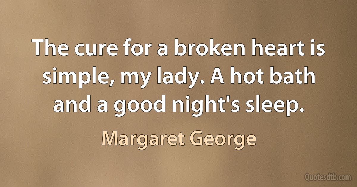 The cure for a broken heart is simple, my lady. A hot bath and a good night's sleep. (Margaret George)