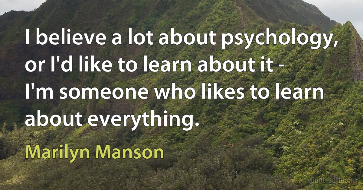 I believe a lot about psychology, or I'd like to learn about it - I'm someone who likes to learn about everything. (Marilyn Manson)