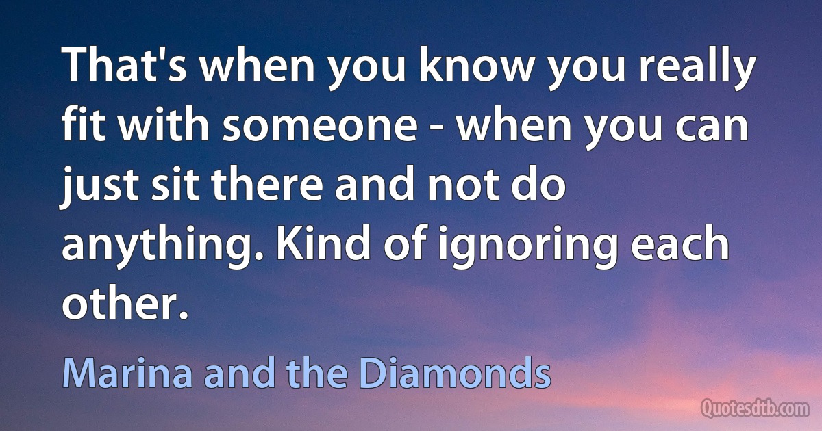 That's when you know you really fit with someone - when you can just sit there and not do anything. Kind of ignoring each other. (Marina and the Diamonds)