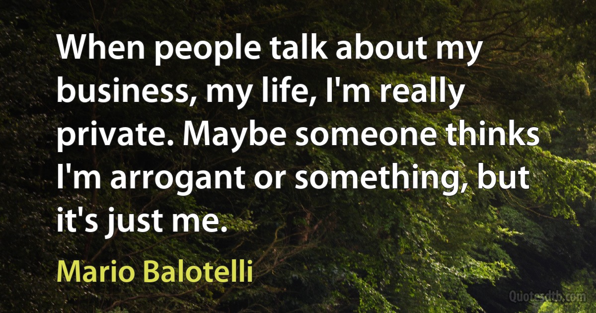 When people talk about my business, my life, I'm really private. Maybe someone thinks I'm arrogant or something, but it's just me. (Mario Balotelli)