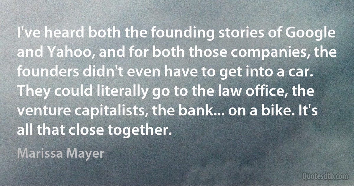 I've heard both the founding stories of Google and Yahoo, and for both those companies, the founders didn't even have to get into a car. They could literally go to the law office, the venture capitalists, the bank... on a bike. It's all that close together. (Marissa Mayer)