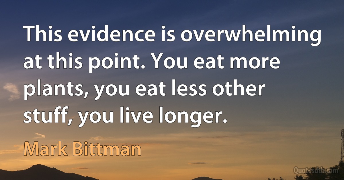 This evidence is overwhelming at this point. You eat more plants, you eat less other stuff, you live longer. (Mark Bittman)