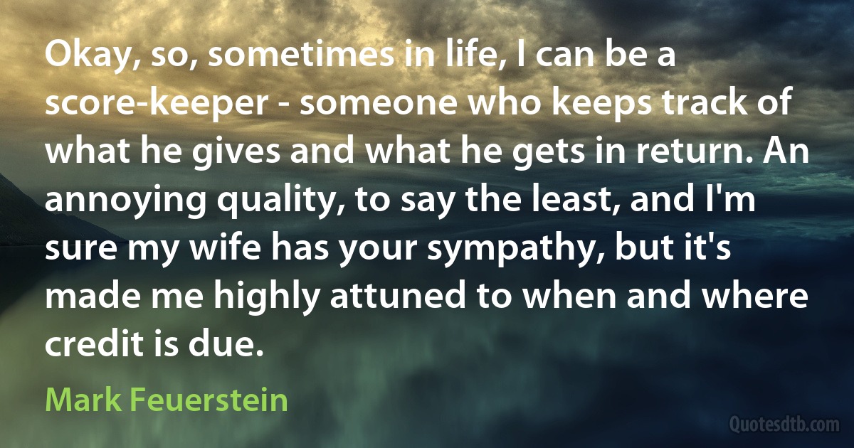 Okay, so, sometimes in life, I can be a score-keeper - someone who keeps track of what he gives and what he gets in return. An annoying quality, to say the least, and I'm sure my wife has your sympathy, but it's made me highly attuned to when and where credit is due. (Mark Feuerstein)