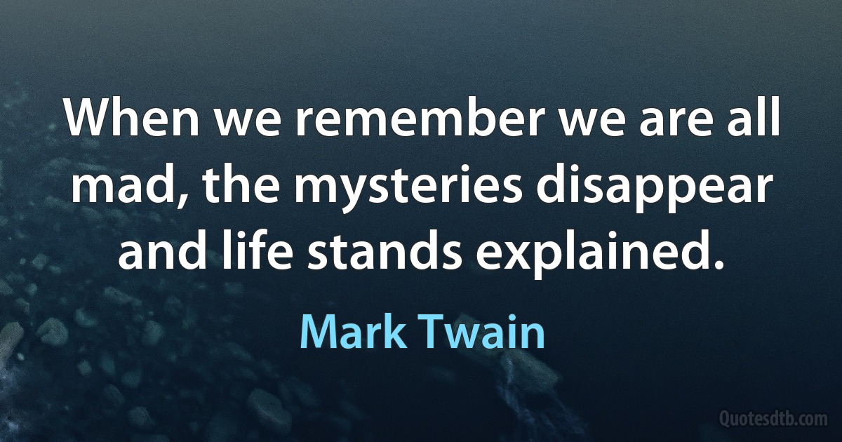 When we remember we are all mad, the mysteries disappear and life stands explained. (Mark Twain)