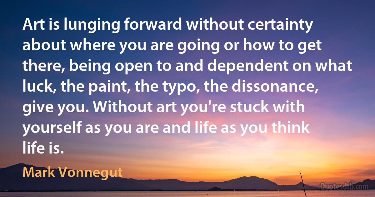 Art is lunging forward without certainty about where you are going or how to get there, being open to and dependent on what luck, the paint, the typo, the dissonance, give you. Without art you're stuck with yourself as you are and life as you think life is. (Mark Vonnegut)