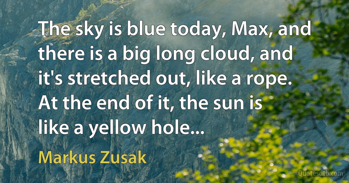 The sky is blue today, Max, and there is a big long cloud, and it's stretched out, like a rope. At the end of it, the sun is
like a yellow hole... (Markus Zusak)