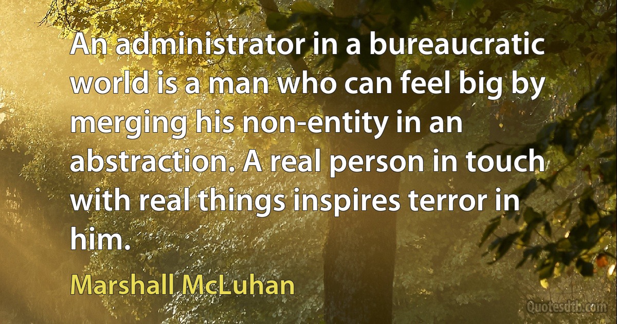 An administrator in a bureaucratic world is a man who can feel big by merging his non-entity in an abstraction. A real person in touch with real things inspires terror in him. (Marshall McLuhan)