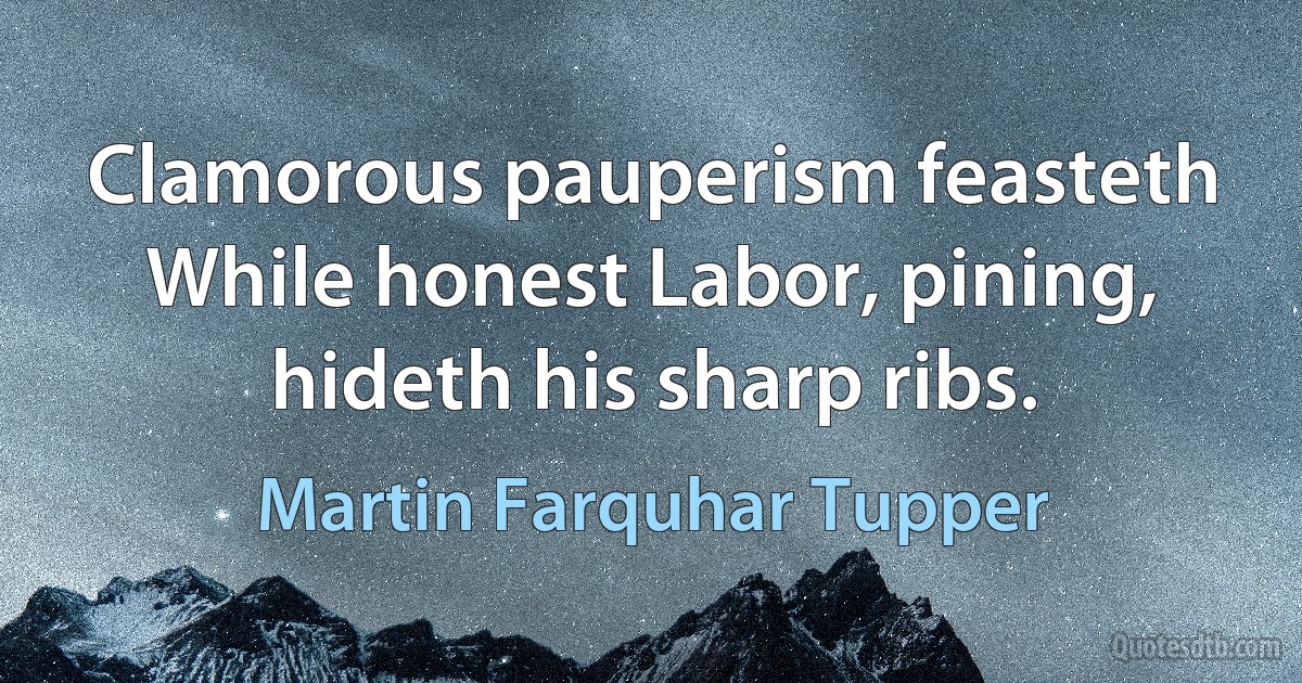 Clamorous pauperism feasteth
While honest Labor, pining, hideth his sharp ribs. (Martin Farquhar Tupper)