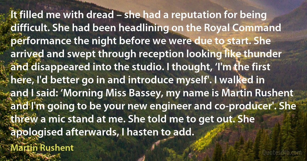 It filled me with dread – she had a reputation for being difficult. She had been headlining on the Royal Command performance the night before we were due to start. She arrived and swept through reception looking like thunder and disappeared into the studio. I thought, ‘I'm the first here, I'd better go in and introduce myself'. I walked in and I said: ‘Morning Miss Bassey, my name is Martin Rushent and I'm going to be your new engineer and co-producer'. She threw a mic stand at me. She told me to get out. She apologised afterwards, I hasten to add. (Martin Rushent)