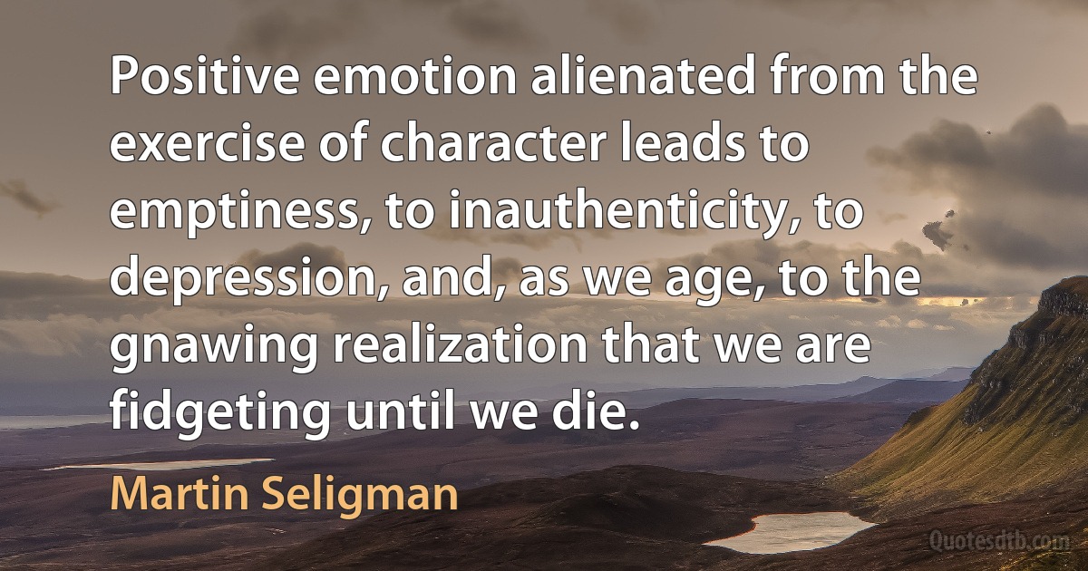 Positive emotion alienated from the exercise of character leads to emptiness, to inauthenticity, to depression, and, as we age, to the gnawing realization that we are fidgeting until we die. (Martin Seligman)