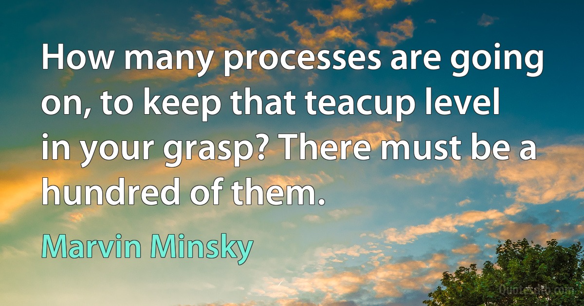 How many processes are going on, to keep that teacup level in your grasp? There must be a hundred of them. (Marvin Minsky)