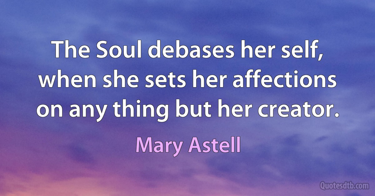 The Soul debases her self, when she sets her affections on any thing but her creator. (Mary Astell)