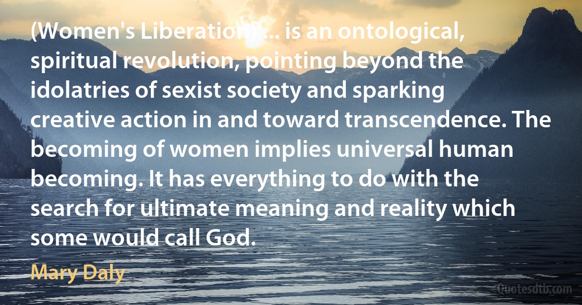 (Women's Liberation) ... is an ontological, spiritual revolution, pointing beyond the idolatries of sexist society and sparking creative action in and toward transcendence. The becoming of women implies universal human becoming. It has everything to do with the search for ultimate meaning and reality which some would call God. (Mary Daly)