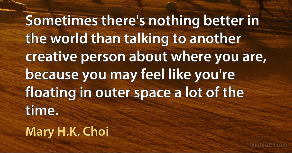 Sometimes there's nothing better in the world than talking to another creative person about where you are, because you may feel like you're floating in outer space a lot of the time. (Mary H.K. Choi)