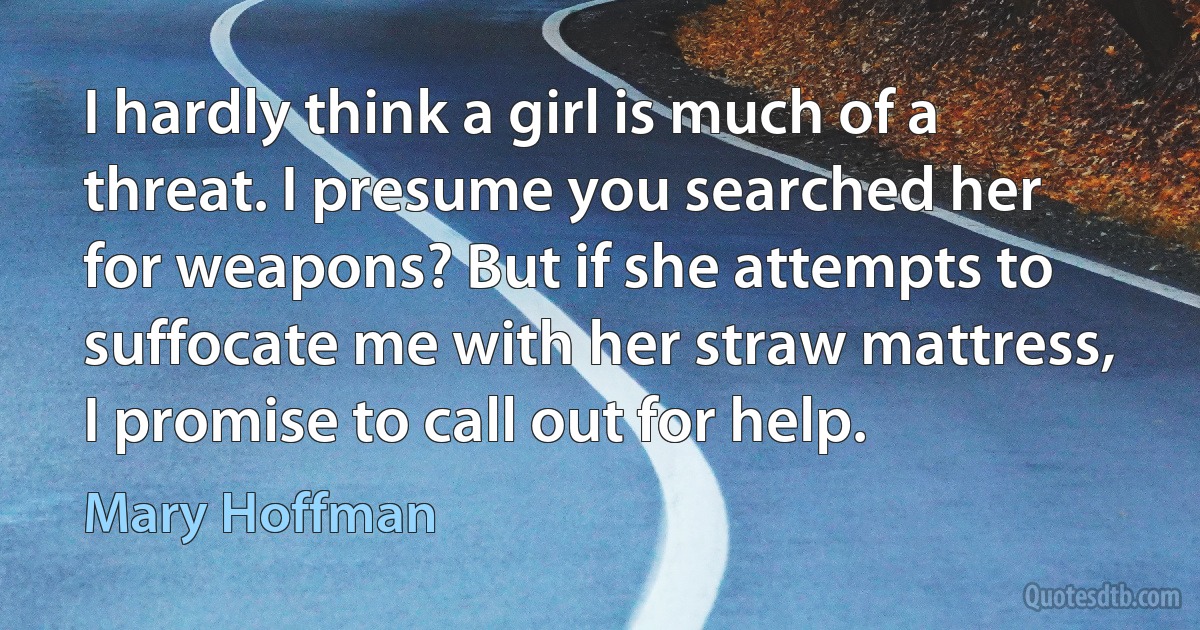 I hardly think a girl is much of a threat. I presume you searched her for weapons? But if she attempts to suffocate me with her straw mattress, I promise to call out for help. (Mary Hoffman)