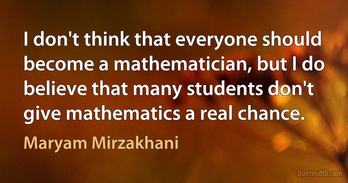 I don't think that everyone should become a mathematician, but I do believe that many students don't give mathematics a real chance. (Maryam Mirzakhani)