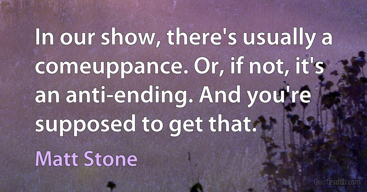 In our show, there's usually a comeuppance. Or, if not, it's an anti-ending. And you're supposed to get that. (Matt Stone)