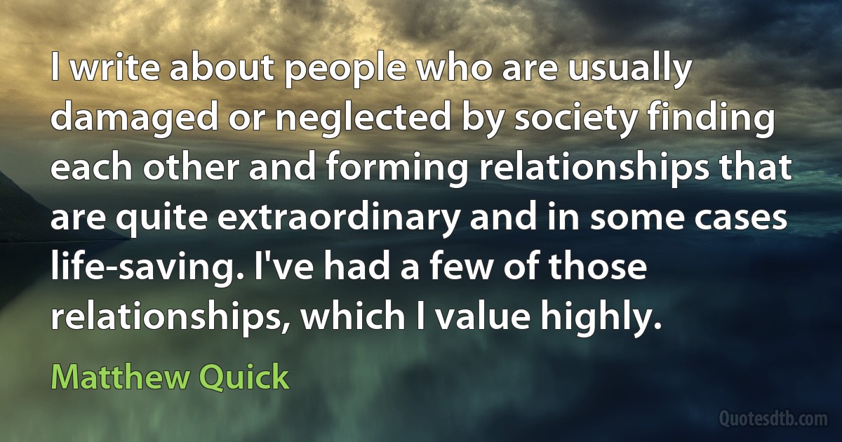 I write about people who are usually damaged or neglected by society finding each other and forming relationships that are quite extraordinary and in some cases life-saving. I've had a few of those relationships, which I value highly. (Matthew Quick)