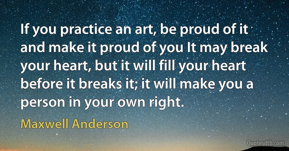 If you practice an art, be proud of it and make it proud of you It may break your heart, but it will fill your heart before it breaks it; it will make you a person in your own right. (Maxwell Anderson)