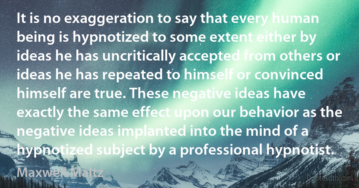 It is no exaggeration to say that every human being is hypnotized to some extent either by ideas he has uncritically accepted from others or ideas he has repeated to himself or convinced himself are true. These negative ideas have exactly the same effect upon our behavior as the negative ideas implanted into the mind of a hypnotized subject by a professional hypnotist. (Maxwell Maltz)